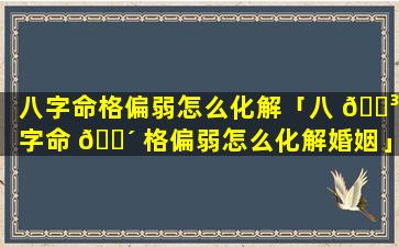 八字命格偏弱怎么化解「八 🌳 字命 🐴 格偏弱怎么化解婚姻」